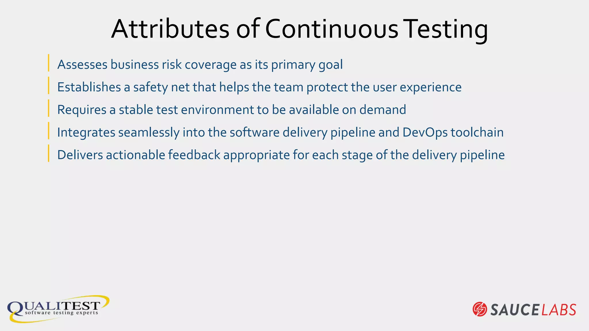 | Assesses business risk coverage as its primary goal
| Establishes a safety net that helps the team protect the user experience
| Requires a stable test environment to be available on demand
| Integrates seamlessly into the software delivery pipeline and DevOps toolchain
| Delivers actionable feedback appropriate for each stage of the delivery pipeline
Attributes of ContinuousTesting
 
