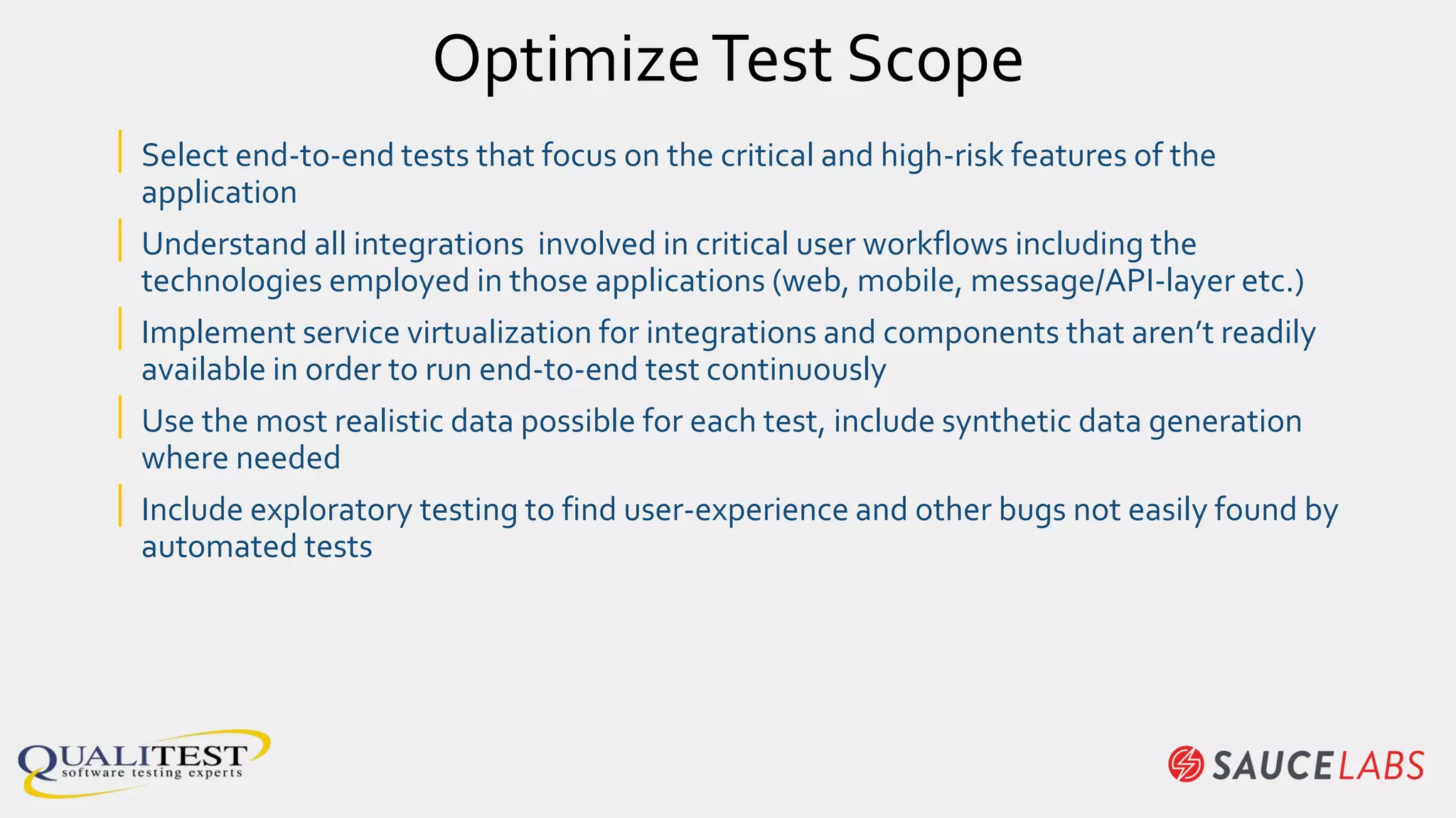 OptimizeTest Scope
| Select end-to-end tests that focus on the critical and high-risk features of the
application
| Understand all integrations involved in critical user workflows including the
technologies employed in those applications (web, mobile, message/API-layer etc.)
| Implement service virtualization for integrations and components that aren’t readily
available in order to run end-to-end test continuously
| Use the most realistic data possible for each test, include synthetic data generation
where needed
| Include exploratory testing to find user-experience and other bugs not easily found by
automated tests
 