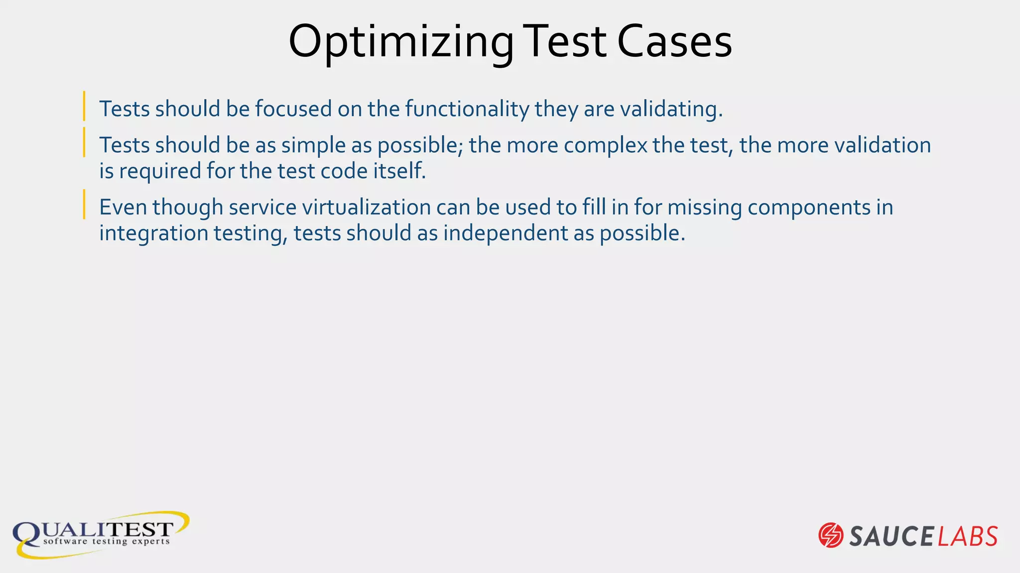 OptimizingTest Cases
| Tests should be focused on the functionality they are validating.
| Tests should be as simple as possible; the more complex the test, the more validation
is required for the test code itself.
| Even though service virtualization can be used to fill in for missing components in
integration testing, tests should as independent as possible.
 