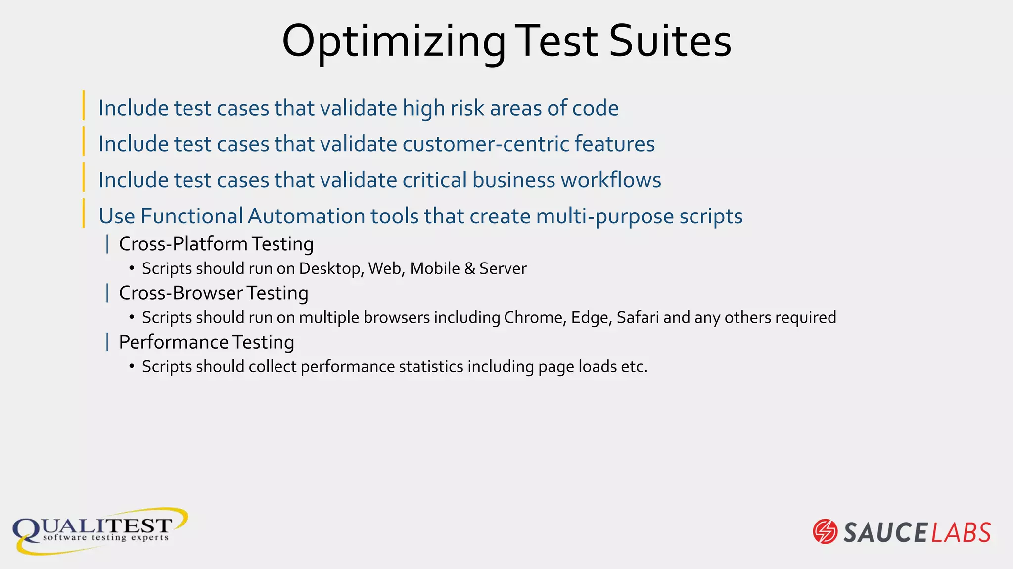 OptimizingTest Suites
| Include test cases that validate high risk areas of code
| Include test cases that validate customer-centric features
| Include test cases that validate critical business workflows
| Use FunctionalAutomation tools that create multi-purpose scripts
| Cross-PlatformTesting
• Scripts should run on Desktop,Web, Mobile & Server
| Cross-BrowserTesting
• Scripts should run on multiple browsers including Chrome, Edge, Safari and any others required
| PerformanceTesting
• Scripts should collect performance statistics including page loads etc.
 
