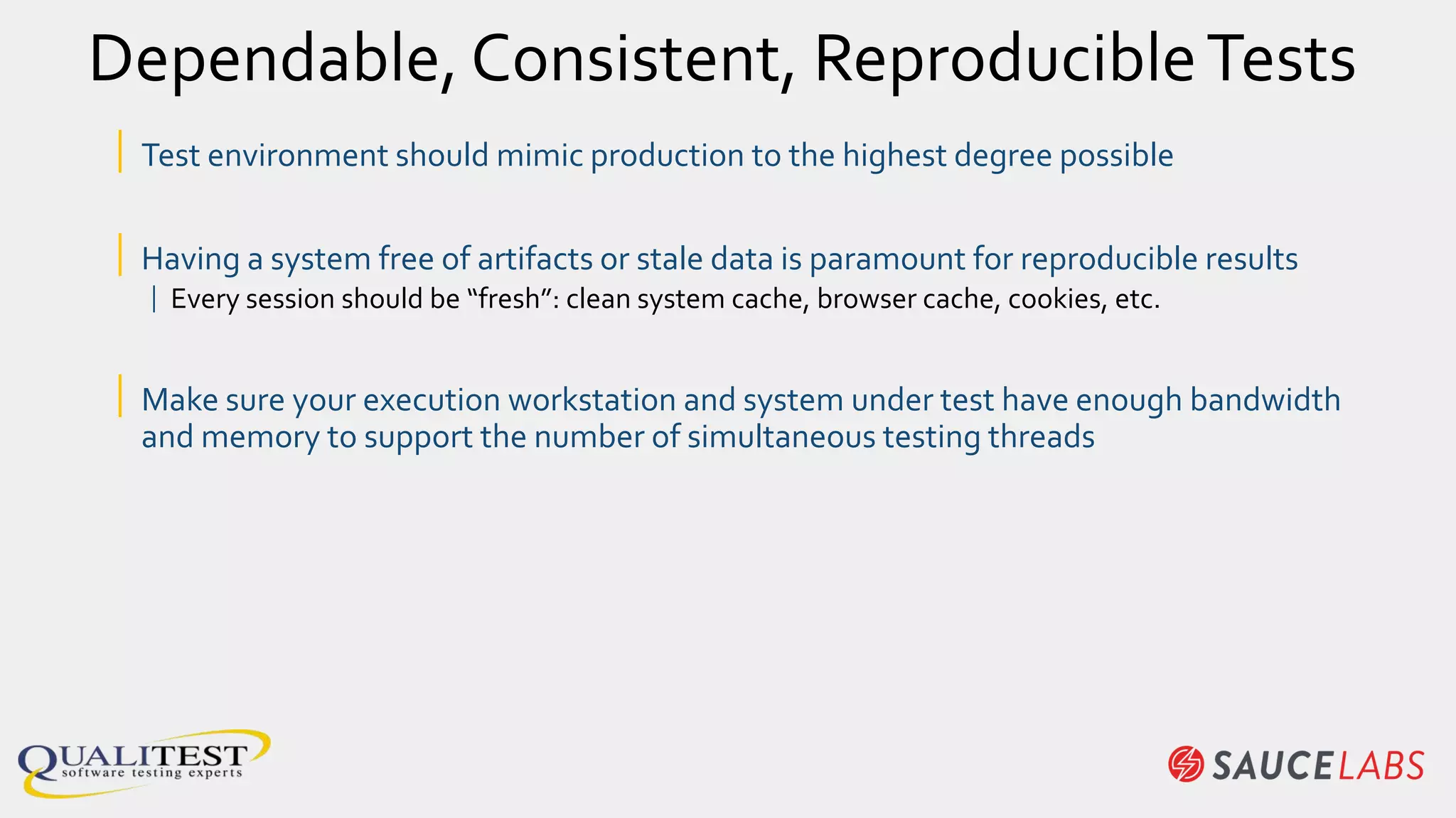 Dependable, Consistent, ReproducibleTests
| Test environment should mimic production to the highest degree possible
| Having a system free of artifacts or stale data is paramount for reproducible results
| Every session should be “fresh”: clean system cache, browser cache, cookies, etc.
| Make sure your execution workstation and system under test have enough bandwidth
and memory to support the number of simultaneous testing threads
 