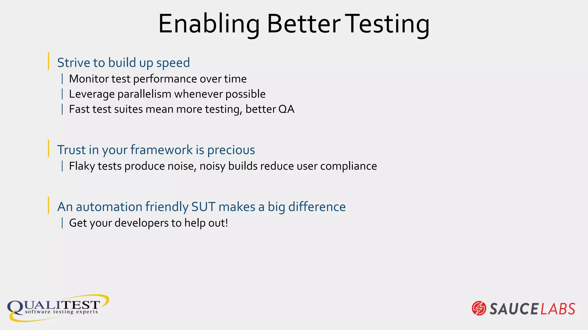 Enabling BetterTesting
| Strive to build up speed
| Monitor test performance over time
| Leverage parallelism whenever possible
| Fast test suites mean more testing, better QA
| Trust in your framework is precious
| Flaky tests produce noise, noisy builds reduce user compliance
| An automation friendly SUT makes a big difference
| Get your developers to help out!
 