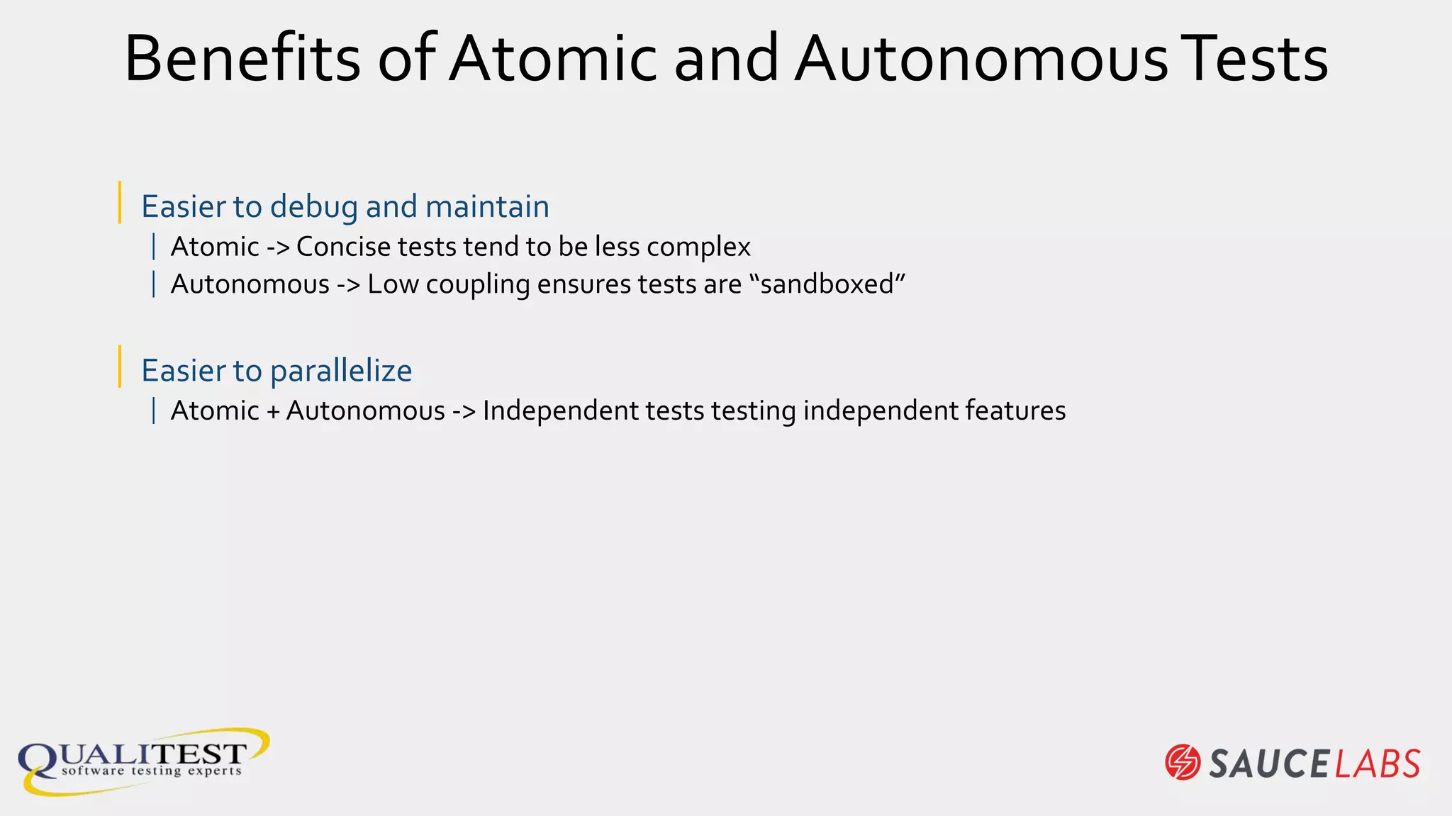 Benefits of Atomic and AutonomousTests
| Easier to debug and maintain
| Atomic -> Concise tests tend to be less complex
| Autonomous -> Low coupling ensures tests are “sandboxed”
| Easier to parallelize
| Atomic + Autonomous -> Independent tests testing independent features
 