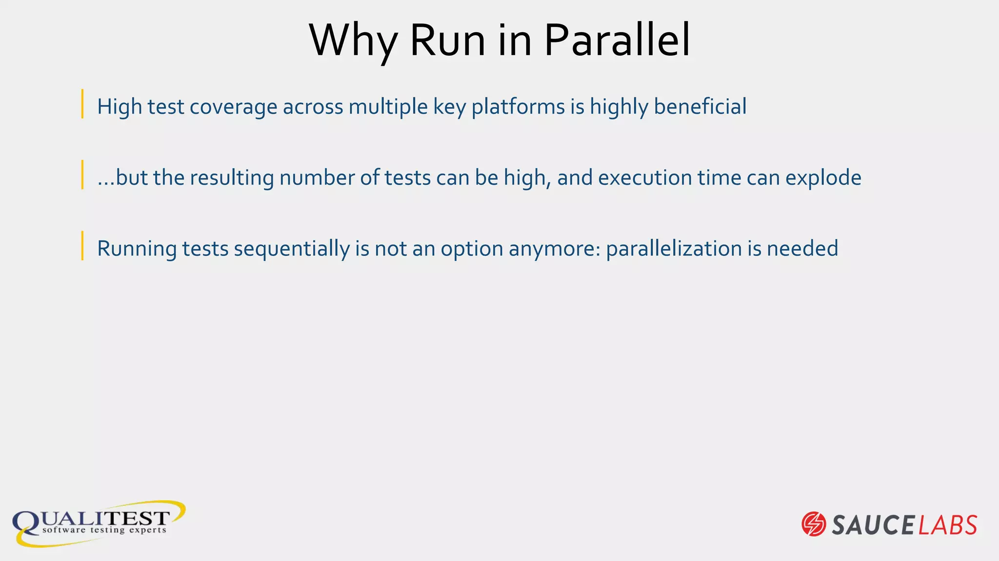 Why Run in Parallel
| High test coverage across multiple key platforms is highly beneficial
| …but the resulting number of tests can be high, and execution time can explode
| Running tests sequentially is not an option anymore: parallelization is needed
 