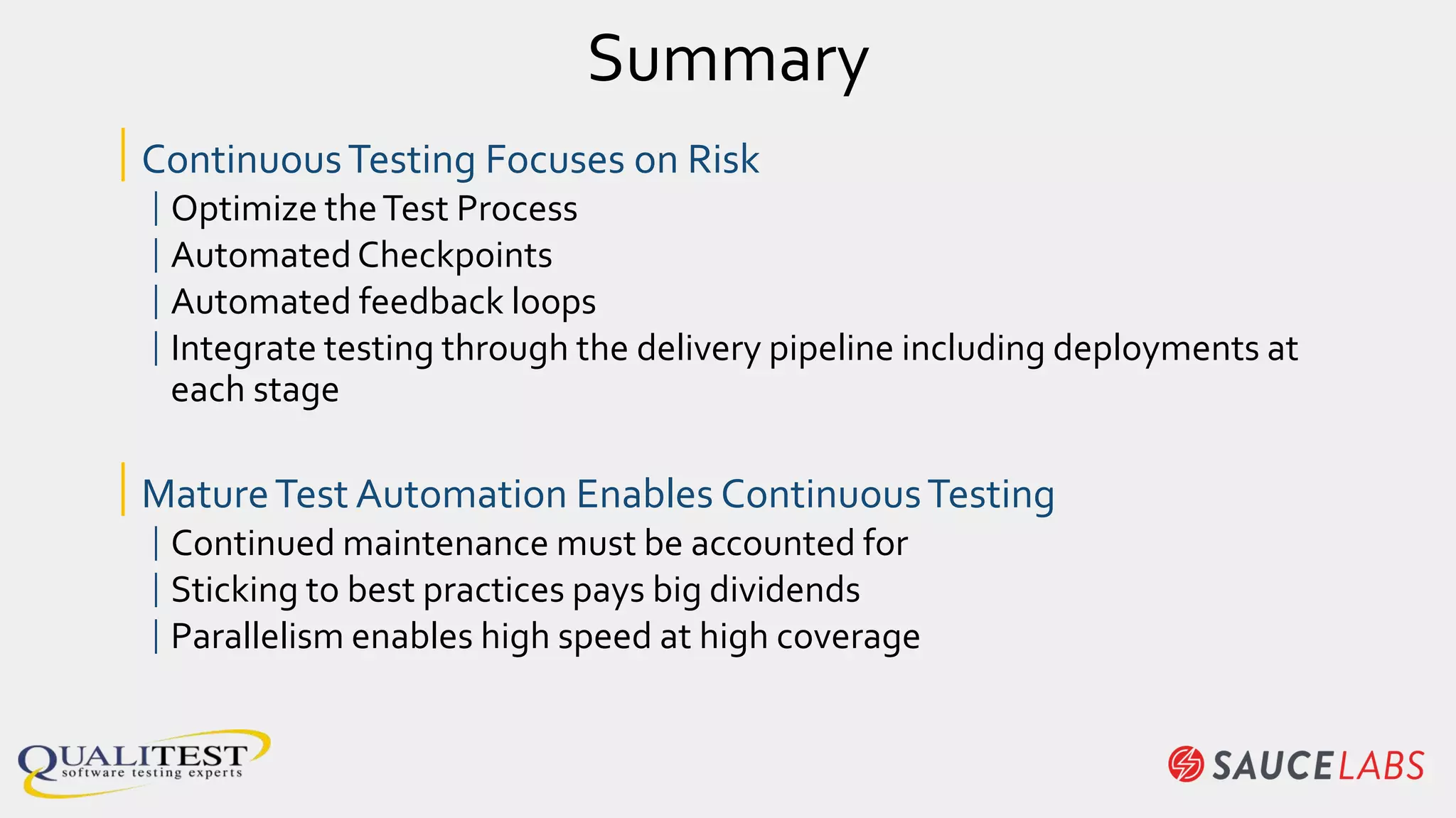 Summary
|ContinuousTesting Focuses on Risk
|Optimize theTest Process
|AutomatedCheckpoints
|Automated feedback loops
|Integrate testing through the delivery pipeline including deployments at
each stage
|MatureTest Automation Enables ContinuousTesting
|Continued maintenance must be accounted for
|Sticking to best practices pays big dividends
|Parallelism enables high speed at high coverage
 