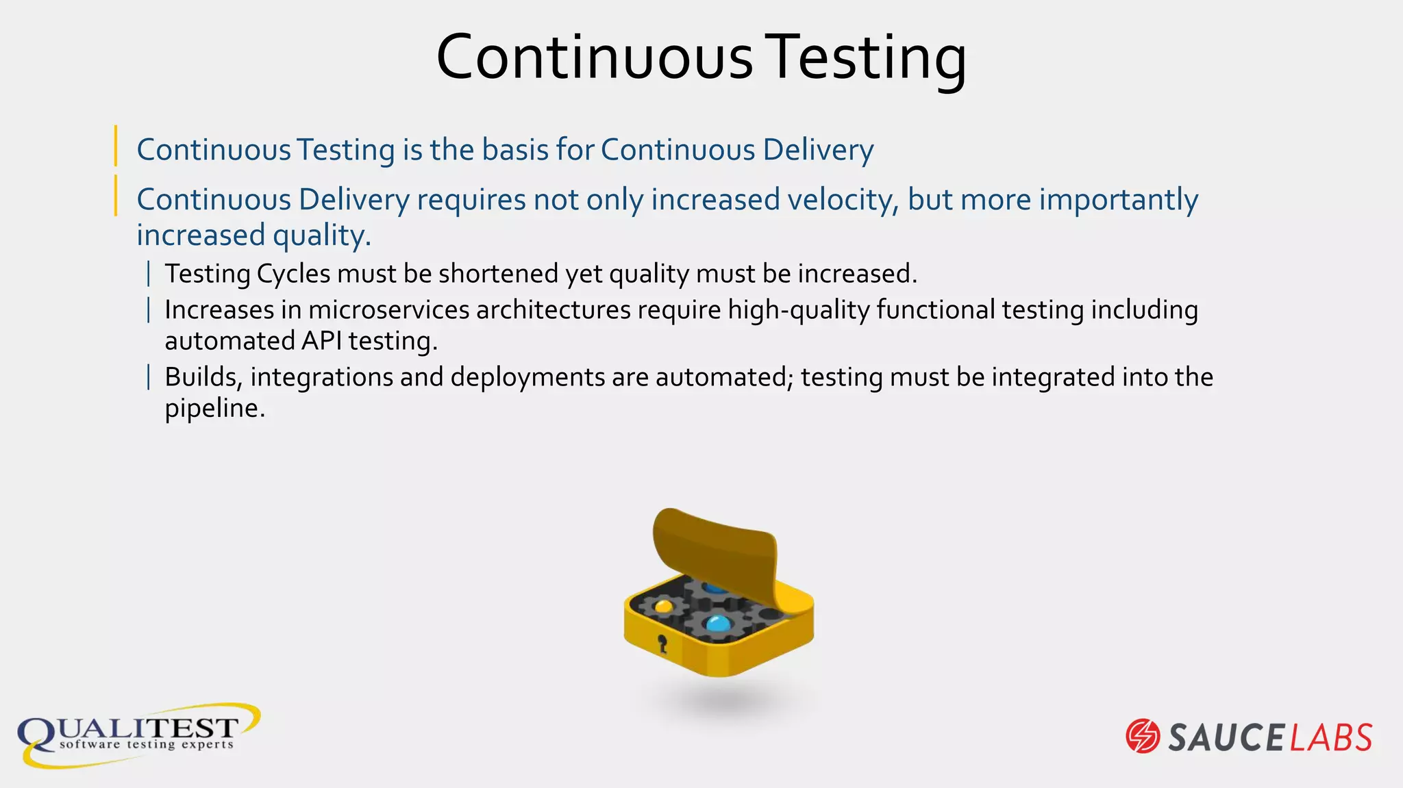 ContinuousTesting
| ContinuousTesting is the basis for Continuous Delivery
| Continuous Delivery requires not only increased velocity, but more importantly
increased quality.
| Testing Cycles must be shortened yet quality must be increased.
| Increases in microservices architectures require high-quality functional testing including
automated API testing.
| Builds, integrations and deployments are automated; testing must be integrated into the
pipeline.
 