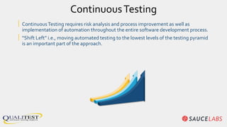 ContinuousTesting
| ContinuousTesting requires risk analysis and process improvement as well as
implementation of automation throughout the entire software development process.
| “Shift Left” i.e., moving automated testing to the lowest levels of the testing pyramid
is an important part of the approach.
 