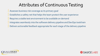 | Assesses business risk coverage as its primary goal
| Establishes a safety net that helps the team protect the user experience
| Requires a stable test environment to be available on demand
| Integrates seamlessly into the software delivery pipeline and DevOps toolchain
| Delivers actionable feedback appropriate for each stage of the delivery pipeline
Attributes of ContinuousTesting
 