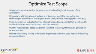 OptimizeTest Scope
| Select end-to-end tests that focus on the critical and high-risk features of the
application
| Understand all integrations involved in critical user workflows including the
technologies employed in those applications (web, mobile, message/API-layer etc.)
| Implement service virtualization for integrations and components that aren’t readily
available in order to run end-to-end test continuously
| Use the most realistic data possible for each test, include synthetic data generation
where needed
| Include exploratory testing to find user-experience and other bugs not easily found by
automated tests
 