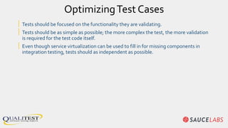 OptimizingTest Cases
| Tests should be focused on the functionality they are validating.
| Tests should be as simple as possible; the more complex the test, the more validation
is required for the test code itself.
| Even though service virtualization can be used to fill in for missing components in
integration testing, tests should as independent as possible.
 