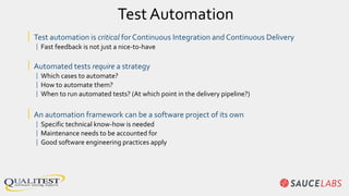 Test Automation
| Test automation is critical for Continuous Integration and Continuous Delivery
| Fast feedback is not just a nice-to-have
| Automated tests require a strategy
| Which cases to automate?
| How to automate them?
| When to run automated tests? (At which point in the delivery pipeline?)
| An automation framework can be a software project of its own
| Specific technical know-how is needed
| Maintenance needs to be accounted for
| Good software engineering practices apply
 