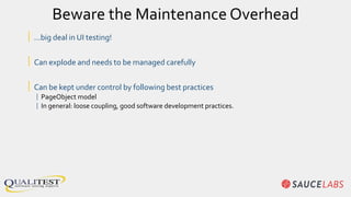 Beware the Maintenance Overhead
| …big deal in UI testing!
| Can explode and needs to be managed carefully
| Can be kept under control by following best practices
| PageObject model
| In general: loose coupling, good software development practices.
 