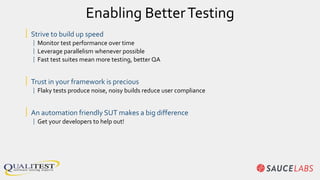 Enabling BetterTesting
| Strive to build up speed
| Monitor test performance over time
| Leverage parallelism whenever possible
| Fast test suites mean more testing, better QA
| Trust in your framework is precious
| Flaky tests produce noise, noisy builds reduce user compliance
| An automation friendly SUT makes a big difference
| Get your developers to help out!
 