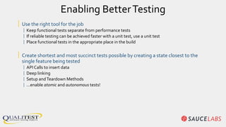 Enabling BetterTesting
| Use the right tool for the job
| Keep functional tests separate from performance tests
| If reliable testing can be achieved faster with a unit test, use a unit test
| Place functional tests in the appropriate place in the build
| Create shortest and most succinct tests possible by creating a state closest to the
single feature being tested
| API Calls to insert data
| Deep linking
| Setup andTeardown Methods
| …enable atomic and autonomous tests!
 