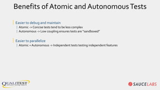 Benefits of Atomic and AutonomousTests
| Easier to debug and maintain
| Atomic -> Concise tests tend to be less complex
| Autonomous -> Low coupling ensures tests are “sandboxed”
| Easier to parallelize
| Atomic + Autonomous -> Independent tests testing independent features
 