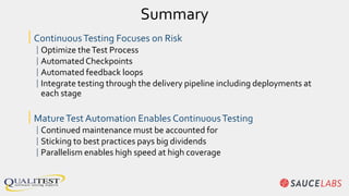 Summary
|ContinuousTesting Focuses on Risk
|Optimize theTest Process
|AutomatedCheckpoints
|Automated feedback loops
|Integrate testing through the delivery pipeline including deployments at
each stage
|MatureTest Automation Enables ContinuousTesting
|Continued maintenance must be accounted for
|Sticking to best practices pays big dividends
|Parallelism enables high speed at high coverage
 