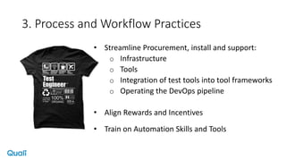 3. Process and Workflow Practices
• Streamline Procurement, install and support:
o Infrastructure
o Tools
o Integration of test tools into tool frameworks
o Operating the DevOps pipeline
• Align Rewards and Incentives
• Train on Automation Skills and Tools
 