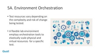 5A. Environment Orchestration
• Test resources vary depending on
the complexity and risk of change
being tested.
• A flexible lab environment
employs orchestration tools to
elastically scale physical and
virtual resources for a specific
test.
 