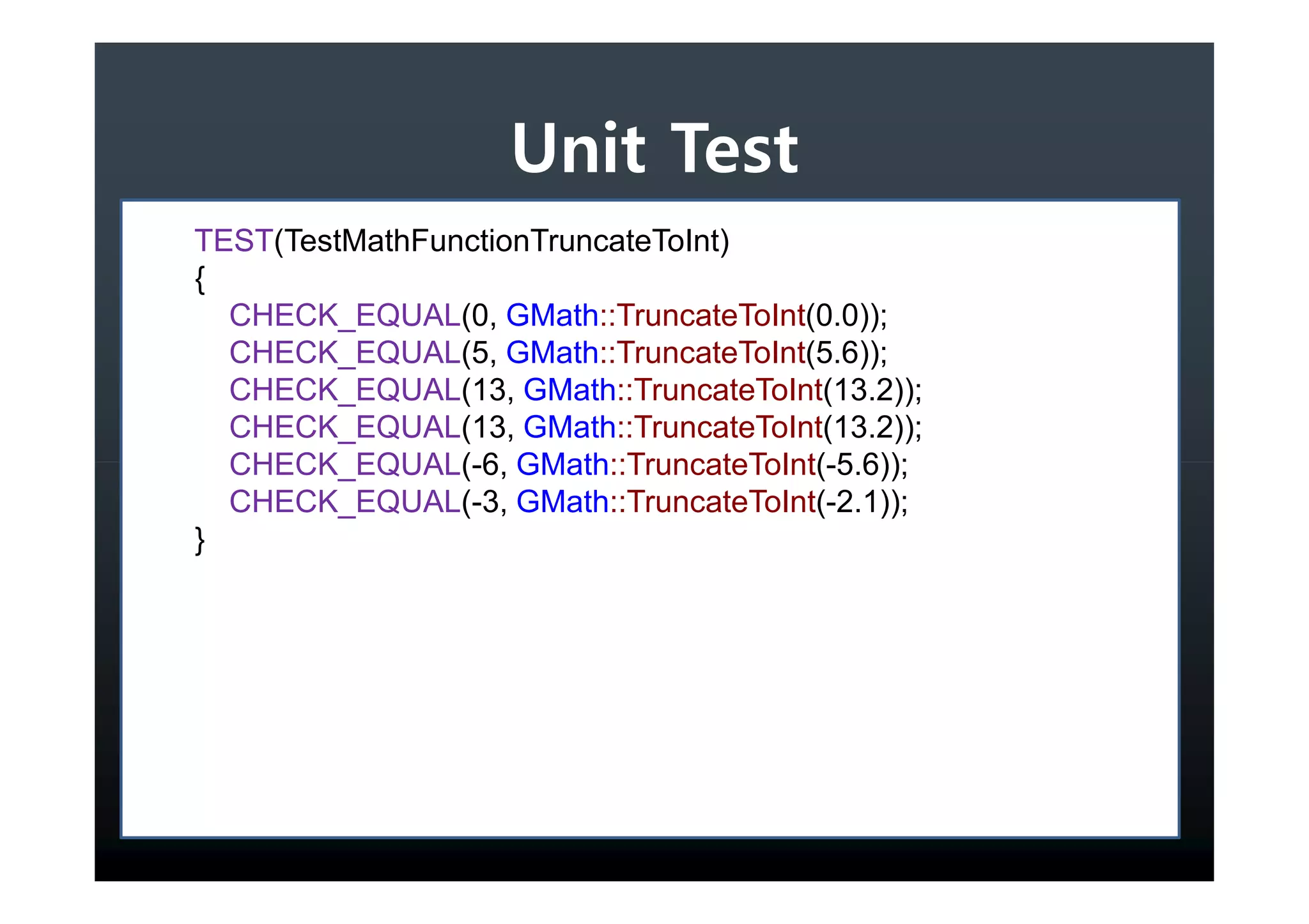 Unit Test
TEST(TestMathFunctionTruncateToInt)
{
  CHECK_EQUAL(0, GMath::TruncateToInt(0.0));
  CHECK_EQUAL(5, GMath::TruncateToInt(5.6));
  CHECK_EQUAL(13, GMath::TruncateToInt(13.2));
  CHECK_EQUAL(13, GMath::TruncateToInt(13.2));
  CHECK_EQUAL(-6, GMath::TruncateToInt(-5.6));
  CHECK_EQUAL(-3, GMath::TruncateToInt(-2.1));
}
 