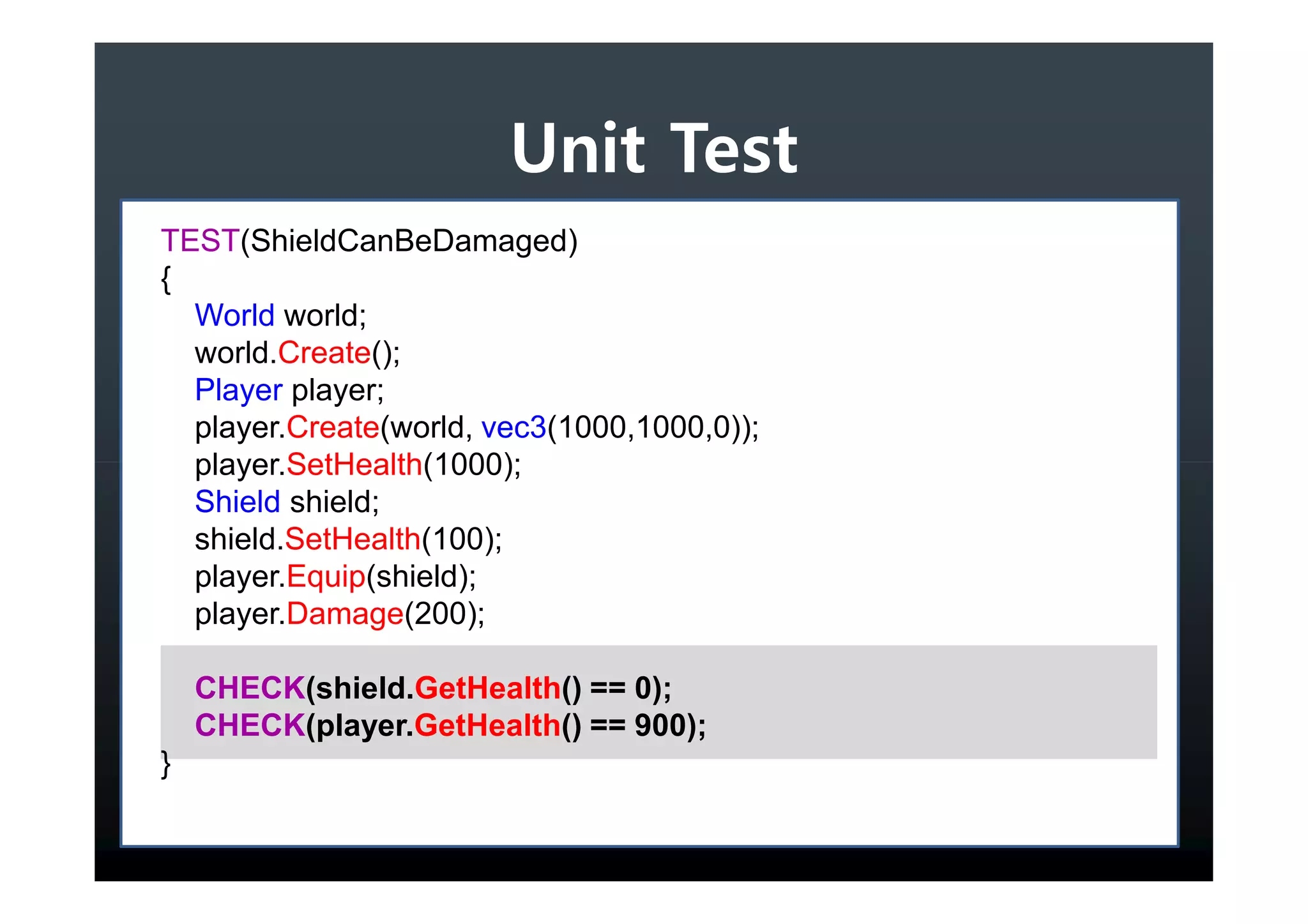 Unit Test
TEST(ShieldCanBeDamaged)
{
  World world;
  world.Create();
  Player player;
  player.Create(world, vec3(1000,1000,0));
  player.SetHealth(1000);
  Shield shield;
  shield.SetHealth(100);
  player.Equip(shield);
  player.Damage(200);

    CHECK(shield.GetHealth() == 0);
    CHECK(player.GetHealth() == 900);
}
 