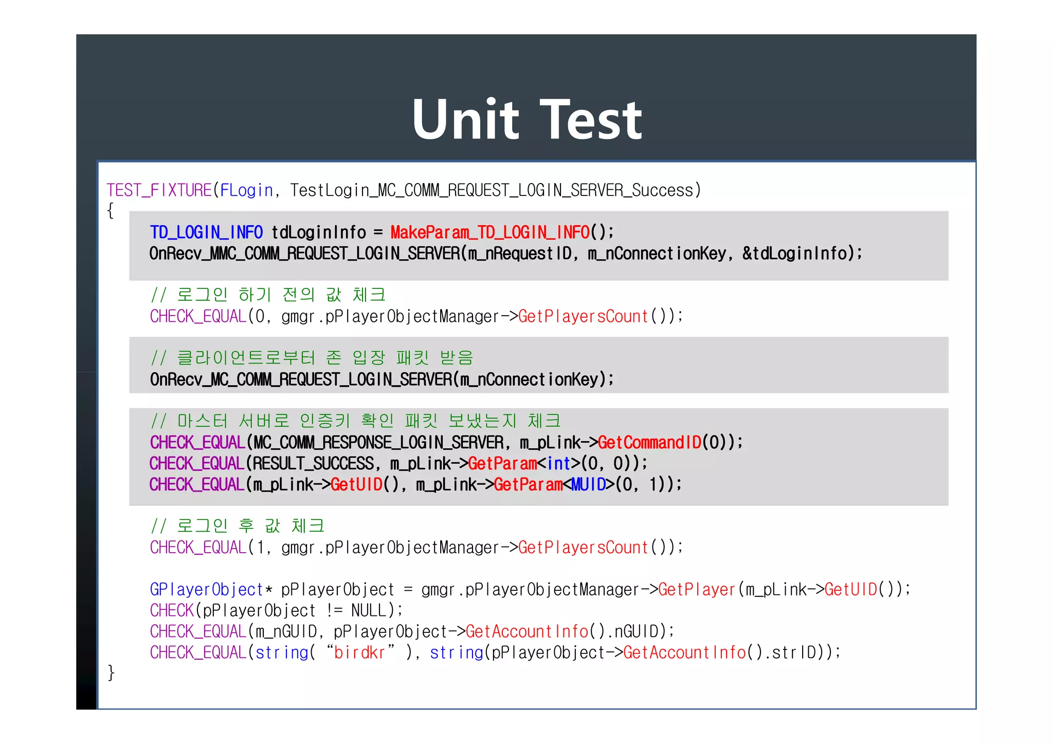 Unit Test
TEST_FIXTURE(FLogin, TestLogin_MC_COMM_REQUEST_LOGIN_SERVER_Success)
{
                                 MakeParam_TD_LOGIN_INFO();
     TD_LOGIN_INFO tdLoginInfo = MakeParam_TD_LOGIN_INFO();
     OnRecv_MMC_COMM_REQUEST_LOGIN_SERVER(m_nRequestID, m_nConnectionKey, &tdLoginInfo
                                                                           tdLoginInfo);
     OnRecv_MMC_COMM_REQUEST_LOGIN_SERVER(m_nRequestID, m_nConnectionKey, &tdLoginInfo);

     // 로그인 하기 전의 값 체크
     CHECK_EQUAL(0, gmgr.pPlayerObjectManager->GetPlayersCount());

     // 클라이언트로부터 존 입장 패킷 받음
     OnRecv_MC_COMM_REQUEST_LOGIN_SERVER(m_nConnectionKey);
     OnRecv_MC_COMM_REQUEST_LOGIN_SERVER(m_nConnectionKey);

    // 마스터 서버로 인증키 확인 패킷 보냈는지 체크
    CHECK_EQUAL(MC_COMM_RESPONSE_LOGIN_SERVER, m_pLink- GetCommandID(0));
    CHECK_EQUAL(MC_COMM_RESPONSE_LOGIN_SERVER, m_pLink->GetCommandID(0));
    CHECK_EQUAL(RESULT_SUCCESS, m_pLink- GetParam<int>(0,
    CHECK_EQUAL(RESULT_SUCCESS, m_pLink->GetParam<int>(0, 0));
    CHECK_EQUAL(m_pLink->GetUID(), m_pLink->GetParam<MUID>(0, 1));
    CHECK_EQUAL(m_pLink- GetUID(), m_pLink- GetParam<MUID>(0,

     // 로그인 후 값 체크
     CHECK_EQUAL(1, gmgr.pPlayerObjectManager->GetPlayersCount());

     GPlayerObject* pPlayerObject = gmgr.pPlayerObjectManager->GetPlayer(m_pLink->GetUID());
     CHECK(pPlayerObject != NULL);
     CHECK_EQUAL(m_nGUID, pPlayerObject->GetAccountInfo().nGUID);
     CHECK_EQUAL(string(“birdkr”), string(pPlayerObject->GetAccountInfo().strID));
}
 