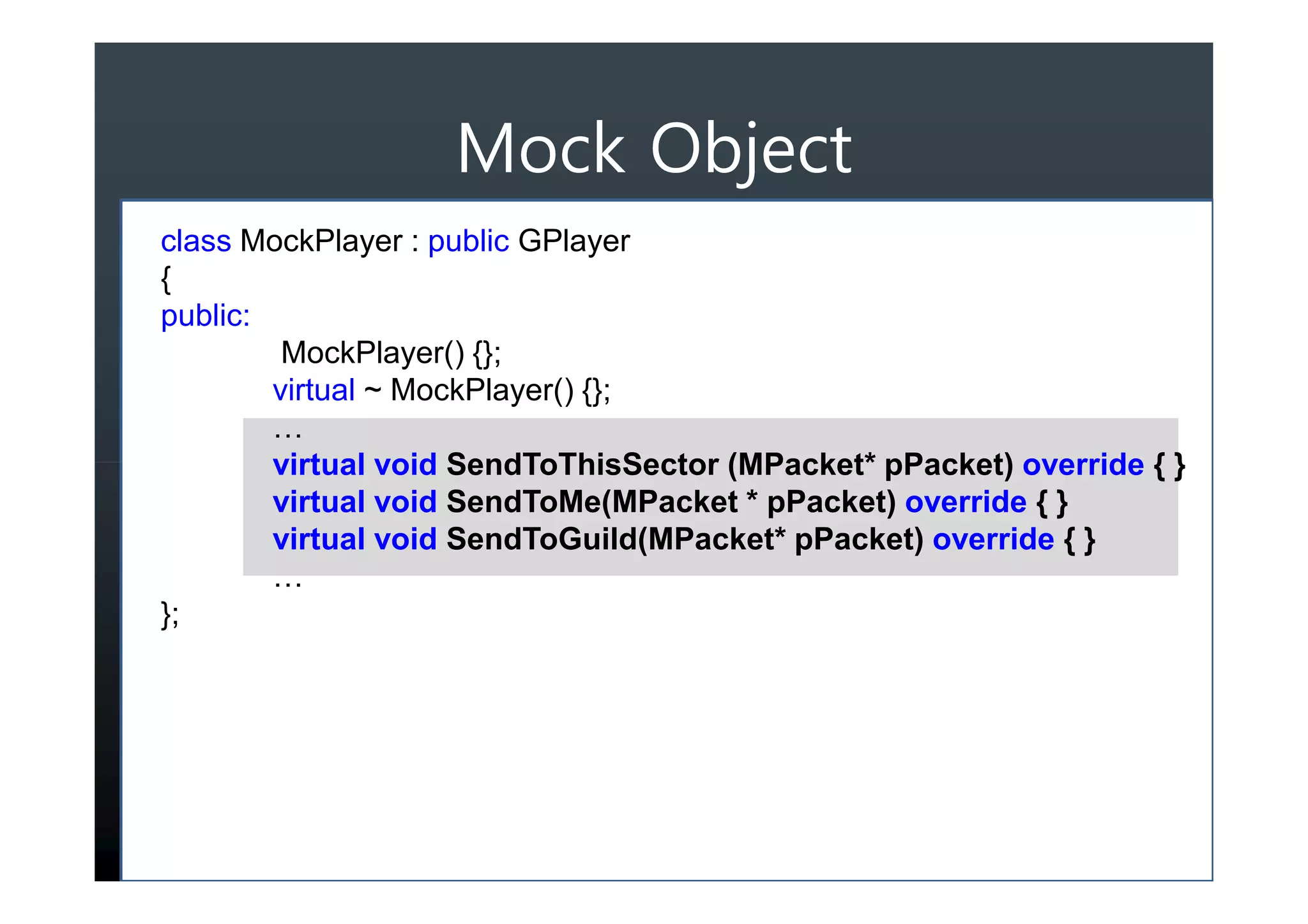 Mock Object
class MockPlayer : public GPlayer
{
public:
         MockPlayer() {};
        virtual ~ MockPlayer() {};
        …
        virtual void SendToThisSector (MPacket* pPacket) override { }
        virtual void SendToMe(MPacket * pPacket) override { }
        virtual void SendToGuild(MPacket* pPacket) override { }
        …
};
 
