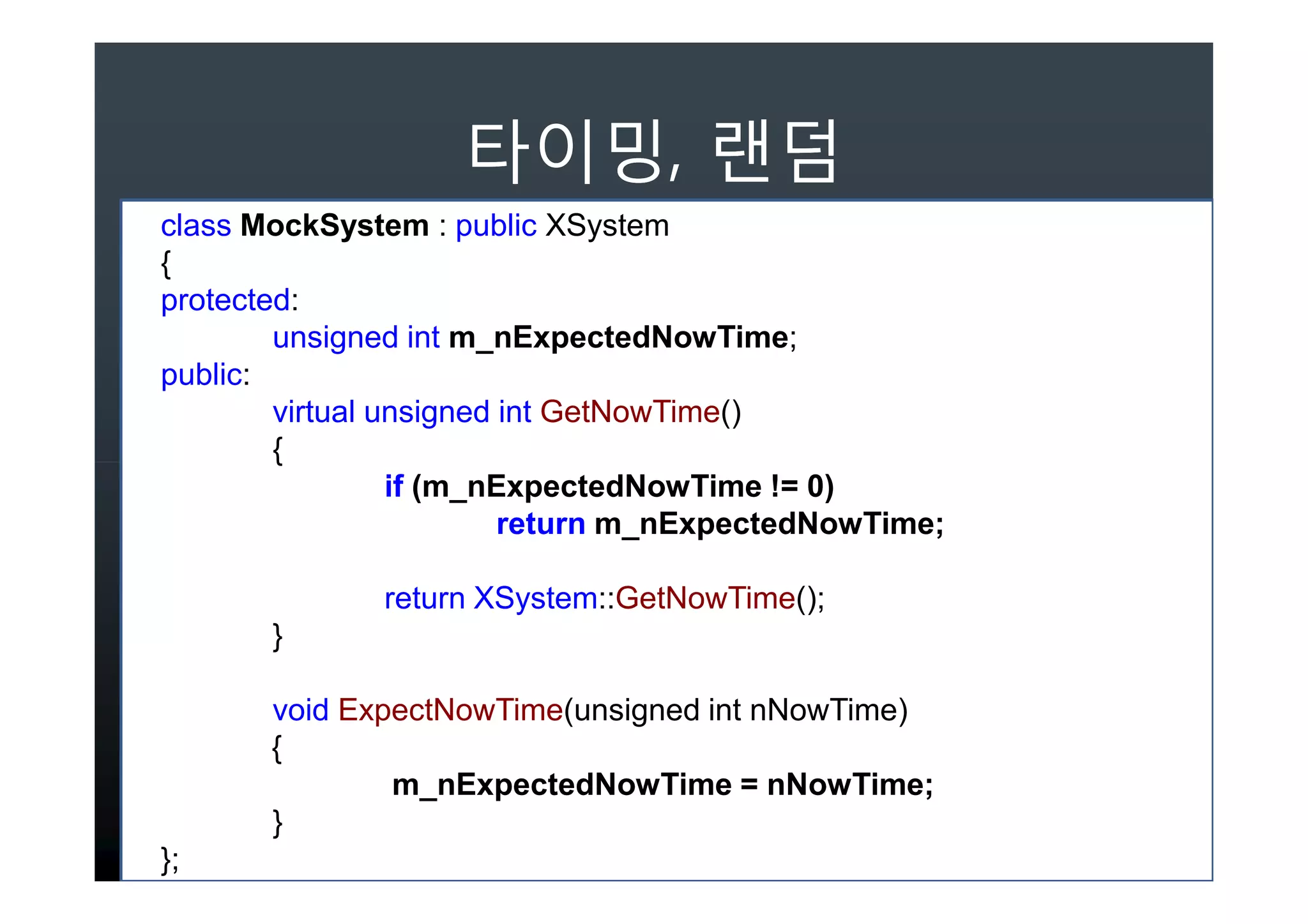 ,
class MockSystem : public XSystem
{
protected:
        unsigned int m_nExpectedNowTime;
public:
        virtual unsigned int GetNowTime()
        {
                 if (m_nExpectedNowTime != 0)
                         return m_nExpectedNowTime;

              return XSystem::GetNowTime();
       }

       void ExpectNowTime(unsigned int nNowTime)
       {
               m_nExpectedNowTime = nNowTime;
       }
};
 