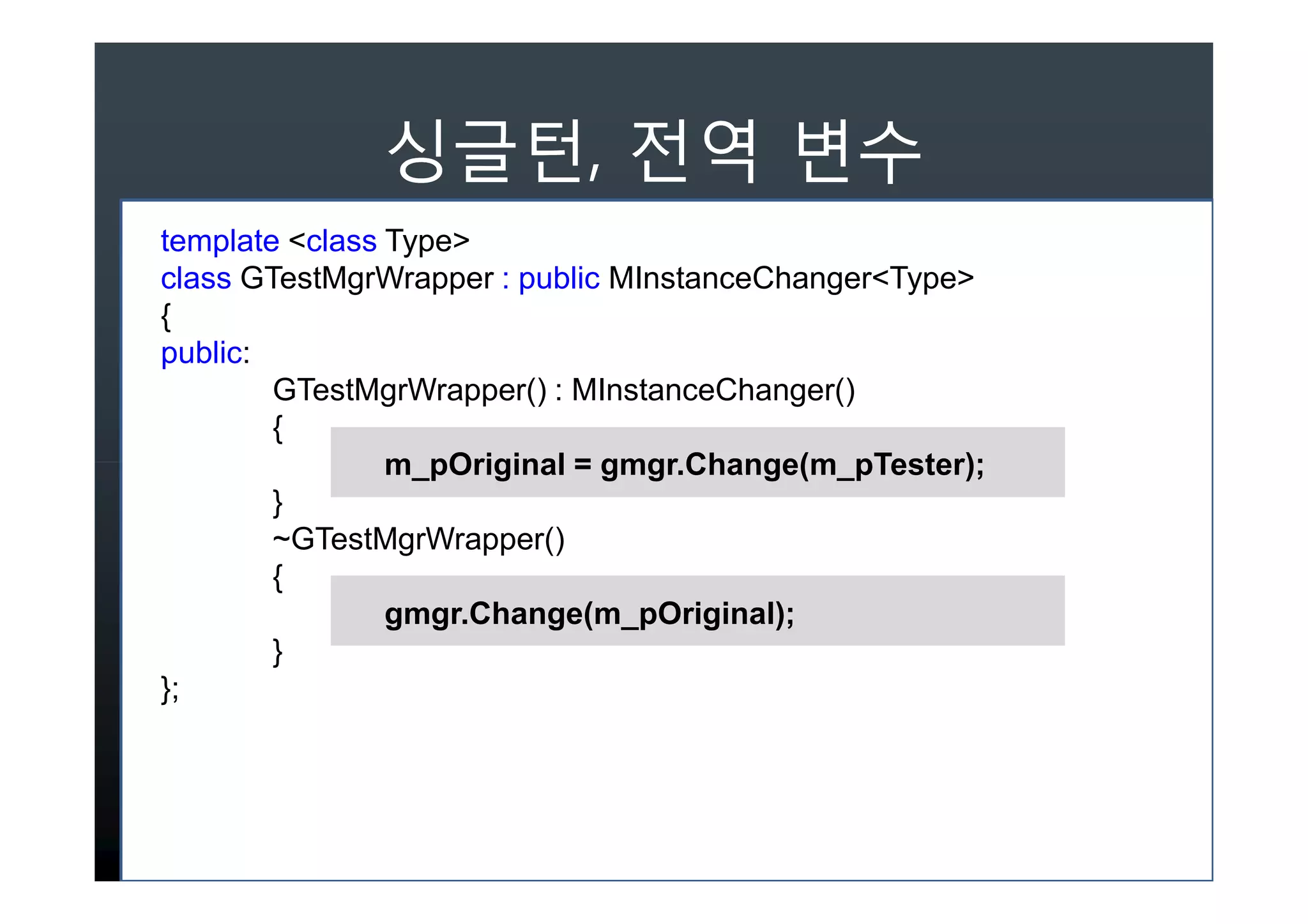 ,
template <class Type>
class GTestMgrWrapper : public MInstanceChanger<Type>
{
public:
        GTestMgrWrapper() : MInstanceChanger()
        {
                m_pOriginal = gmgr.Change(m_pTester);
        }
        ~GTestMgrWrapper()
        {
                gmgr.Change(m_pOriginal);
        }
};
 