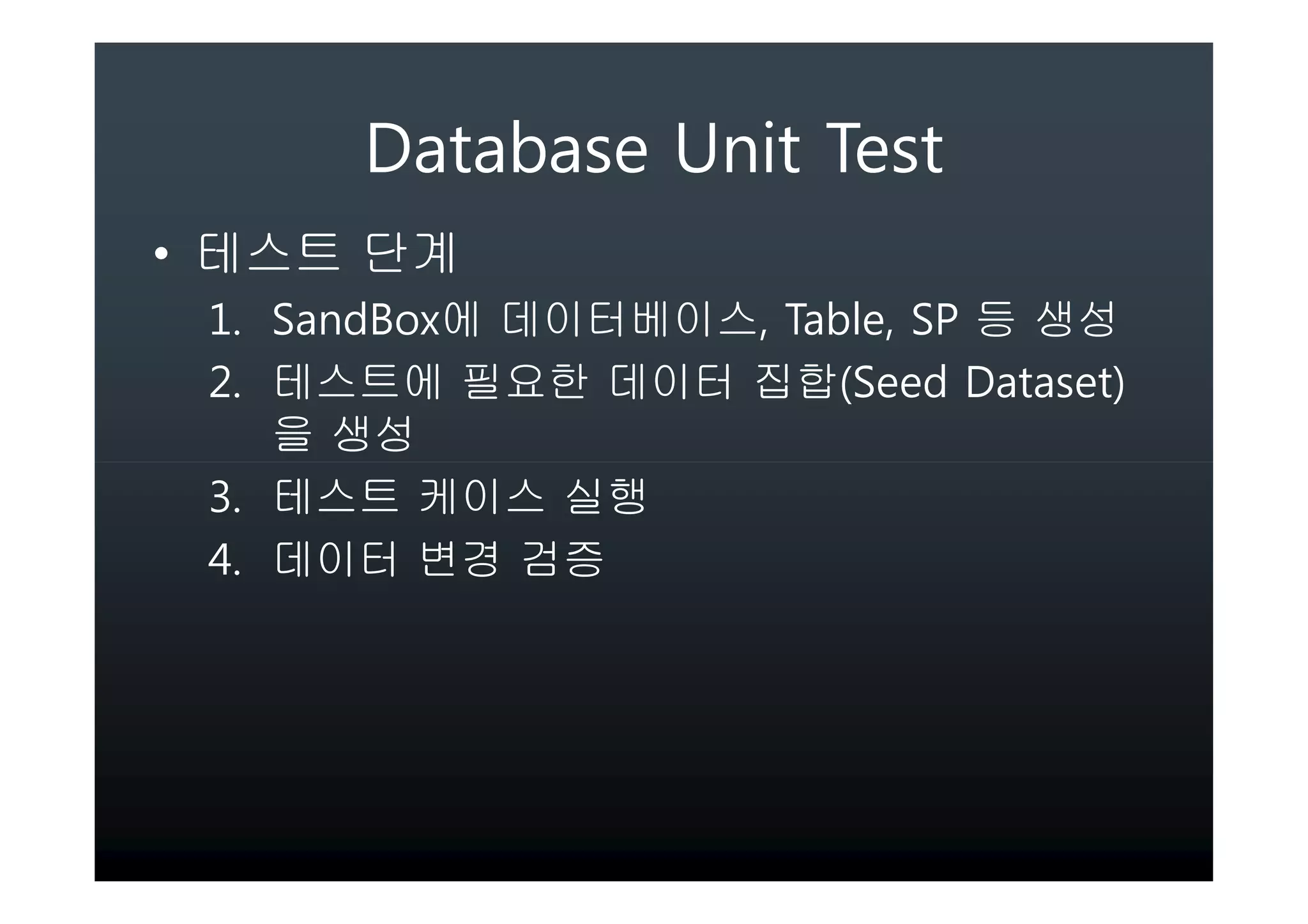 Database Unit Test
• 테스트 단계
 1. SandBox에 데이터베이스, Table, SP 등 생성
 2. 테스트에 필요한 데이터 집합(Seed Dataset)
    을 생성
 3. 테스트 케이스 실행
 4. 데이터 변경 검증
 