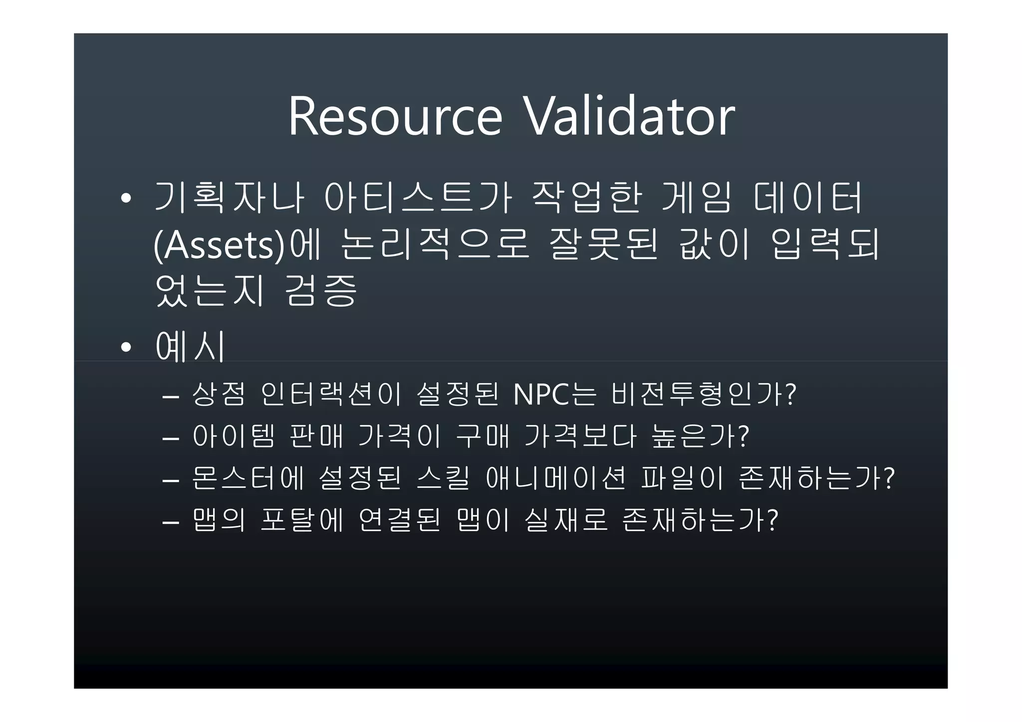 Resource Validator
• 기획자나 아티스트가 작업한 게임 데이터
  (Assets)에 논리적으로 잘못된 값이 입력되
  었는지 검증
• 예시
 –   상점 인터랙션이 설정된 NPC는 비전투형인가?
 –   아이템 판매 가격이 구매 가격보다 높은가?
 –   몬스터에 설정된 스킬 애니메이션 파일이 존재하는가?
 –   맵의 포탈에 연결된 맵이 실재로 존재하는가?
 