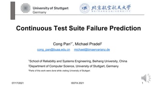 Continuous Test Suite Failure Prediction
Cong Pan1*, Michael Pradel2
1School of Reliability and Systems Engineering, Beihang University, China
2Department of Computer Science, University of Stuttgart, Germany
*Parts of this work were done while visiting University of Stuttgart
07/17/2021 ISSTA 2021 1
cong_pan@buaa.edu.cn michael@binaervarianz.de
 