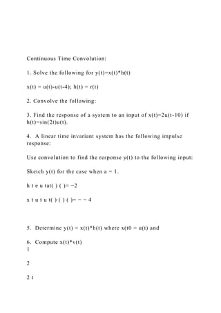 Continuous Time Convolution:
1. Solve the following for y(t)=x(t)*h(t)
x(t) = u(t)-u(t-4); h(t) = r(t)
2. Convolve the following:
3. Find the response of a system to an input of x(t)=2u(t-10) if
h(t)=sin(2t)u(t).
4. A linear time invariant system has the following impulse
response:
Use convolution to find the response y(t) to the following input:
Sketch y(t) for the case when a = 1.
h t e u tat( ) ( )= −2
x t u t u t( ) ( ) ( )= − − 4
5. Determine y(t) = x(t)*h(t) where x(t0 = u(t) and
6. Compute x(t)*v(t)
1
2
2 t
 