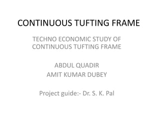 CONTINUOUS TUFTING FRAME
TECHNO ECONOMIC STUDY OF
CONTINUOUS TUFTING FRAME
ABDUL QUADIR
AMIT KUMAR DUBEY
Project guide:- Dr. S. K. Pal
 