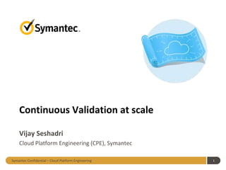 Symantec Confidential – Cloud Platform Engineering 1
Continuous Validation at scale
Vijay Seshadri
Cloud Platform Engineering (CPE), Symantec
 
