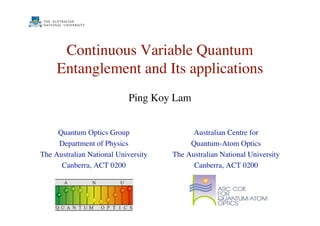 Continuous Variable Quantum
Entanglement and Its applications
Quantum Optics Group
Department of Physics
The Australian National University
Canberra, ACT 0200
Australian Centre for
Quantum-Atom Optics
The Australian National University
Canberra, ACT 0200
Ping Koy Lam
 