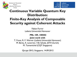 Institute for Theoretical
         Physics
 Quantum Information
          Group


Continuous Variable Quantum Key
           Distribution:
Finite-Key Analysis of Composable
Security against Coherent Attacks
                                      Fabian Furrer
                              Leibniz Universität Hannover
                            PRL 109, 100502
                             Joint work with
          T. Franz, R. F. Werner (Leibniz Universität Hannover)
             M. Berta, A. Leverrier, V.B. Scholz, (ETH Zurich)
                     M. Tomamichel (CQT Singapore)

                            Qcrypt 2012, Singapore, 14.09.2012
 