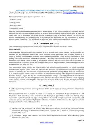 ISSN 2393-8471
International Journal of Recent Research in Civil and Mechanical Engineering (IJRRCME)
Vol. 2, Issue 2, pp: (51-55), Month: October 2015 – March 2016, Available at: www.paperpublications.org
Page | 54
Paper Publications
There are four different types of control operations such as
- Shift ratio control
- Lock up control
- Static shift control
- Line pressure control
Shift ratio control provides a map data on the basis of throttle opening as well as vehicle speed. Lock-up control provides
the connection or release state of torque converter on the basis of throttle opening angle and engine speed. A static shift
control takes care of the forward and reverse direction according to change in shift lever position. The effective line
pressure between primary and secondary pulley for a given shift ratio without any belt slip is determined by the Line
pressure control. Even though CVTs are currently in production, many control issues still have to be addressed.
VI. CVT CONTROL STRATEGY
CVT control strategy may be classified into two major categories-classical control and advance control.
Classical Control:
PID (Proportional, Integral and Derivative) controller is useful in simple linear control systems. The PID controller is a
renowned and well-established technique for various industrial control applications. This is majorly because of its
simplicity in design, straight-forward parameters tuning, and robust performance. During the early development of metal
pushing V-belt some researchers used PID to control CVT by using some information on the gear ratio or on the
transmitted torque which is then fed back by the PID-type controller. But this was not sufficient as drive train is a
nonlinear system. It was claimed by them that this approach would work if a gain scheduled controller with typically more
than 80 different gain points was used.
Later, linearization control approach was used to improve the drivetrain control simulation. The results from which
showed that the proposed control scheme was robust and that the closed-loop performance was acceptable despite the
presence of disturbance, but their simulation was based on a wide open throttle opening (WTO). There were certain issues
to be resolved when the control scheme was simulated at different throttle opening and in the presence of disturbances.
Reference from [11] suggest that they had considered a powertrain having a CVT and flywheel to be divided into a
number of system layers with descending response time. In between these layers there were electronic circuits supplying
control currents, solenoids controlling CVT pulley pressures, the engine throttle valve, the CVT, the engine, and finally
the vehicle.
VII. CONCLUSION
A CVT is a promising automotive technology that can further provide improved vehicle performance with restricted
emissions.
New research frontiers must be analyzed in context to CVT design and configuration. A few configurations of CVT
designs have been reported to achieve lower losses, but the range of applicability of such CVTs for high torque
requirements is yet to be verified. This paper not only addresses the research accomplished towards understanding CVT
control and dynamics but also tries to highlight the difficulties or directions for future research that might lead to better
development of such systems and their controllers.
REFERENCES
[1] J.D. Micklem, D.K. Longmore, C.R. Burrows. 1994. Modelling of the steel pushing V-belt continuously variable
transmission, Proceedings of the Institution of Mechanical Engineers, Part C: Journal of Mechanical Engineering
Science 208 () 13–27.
[2] N. Srivastava, I. Haque, 2008. Clearance and friction induced dynamics of chain CVT drives, Multibody System
Dynamics 19 (3) 255–280.
 