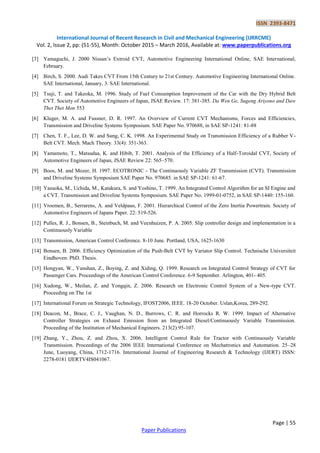 ISSN 2393-8471
International Journal of Recent Research in Civil and Mechanical Engineering (IJRRCME)
Vol. 2, Issue 2, pp: (51-55), Month: October 2015 – March 2016, Available at: www.paperpublications.org
Page | 55
Paper Publications
[3] Yamaguchi, J. 2000 Nissan’s Extroid CVT, Automotive Engineering International Online, SAE International,
February.
[4] Birch, S. 2000. Audi Takes CVT From 15th Century to 21st Century. Automotive Engineering International Online.
SAE International, January, 3. SAE International.
[5] Tsuji, T. and Takeoka, M. 1996. Study of Fuel Consumption Improvement of the Car with the Dry Hybrid Belt
CVT. Society of Automotive Engineers of Japan, JSAE Review. 17: 381-385. Da Wen Ge, Sugeng Ariyono and Daw
Thet Thet Mon 553
[6] Kluger, M. A. and Fussner, D. R. 1997. An Overview of Current CVT Mechanisms, Forces and Efficiencies,
Transmission and Driveline Systems Symposium. SAE Paper No. 970688, in SAE SP-1241: 81-88
[7] Chen, T. F., Lee, D. W. and Sung, C. K. 1998. An Experimental Study on Transmission Efficiency of a Rubber V-
Belt CVT. Mech. Mach Theory. 33(4): 351-363.
[8] Yamamoto, T., Matsudaa, K. and Hibib, T. 2001. Analysis of the Efficiency of a Half-Toroidal CVT, Society of
Automotive Engineers of Japan, JSAE Review 22: 565–570.
[9] Boos, M. and Mozer, H. 1997. ECOTRONIC - The Continuously Variable ZF Transmission (CVT). Transmission
and Driveline Systems Symposium SAE Paper No. 970685. in SAE SP-1241: 61-67.
[10] Yasuoka, M., Uchida, M., Katakura, S. and Yoshino, T. 1999. An Integrated Control Algorithm for an SI Engine and
a CVT. Transmission and Driveline Systems Symposium. SAE Paper No. 1999-01-0752, in SAE SP-1440: 155-160.
[11] Vroemen, B., Serrarens, A. and Veldpaus, F. 2001. Hierarchical Control of the Zero Inertia Powertrain. Society of
Automotive Engineers of Japans Paper. 22: 519-526.
[12] Pulles, R. J., Bonsen, B., Steinbuch, M. and Veenhuizen, P. A. 2005. Slip controller design and implementation in a
Continuously Variable
[13] Transmission, American Control Conference. 8-10 June. Portland, USA, 1625-1630
[14] Bonsen, B. 2006. Efficiency Optimization of the Push-Belt CVT by Variator Slip Control. Technische Universiteit
Eindhoven: PhD. Thesis.
[15] Hongyan, W., Yunshan, Z., Boying, Z. and Xiding, Q. 1999. Research on Integrated Control Strategy of CVT for
Passenger Cars. Proceedings of the American Control Conference. 6-9 September. Arlington, 401- 405.
[16] Xudong, W., Meilan, Z. and Yongqin, Z. 2006. Research on Electronic Control System of a New-type CVT.
Proceeding on The 1st
[17] International Forum on Strategic Technology, IFOST2006, IEEE. 18-20 October. Uslan,Korea, 289-292.
[18] Deacon, M., Brace, C. J., Vaughan, N. D., Burrows, C. R. and Horrocks R. W. 1999. Impact of Alternative
Controller Strategies on Exhaust Emission from an Integrated Diesel/Continuously Variable Transmission.
Proceeding of the Institution of Mechanical Engineers. 213(2):95-107.
[19] Zhang, Y., Zhou, Z. and Zhou, X. 2006. Intelligent Control Rule for Tractor with Continuously Variable
Transmission. Proceedings of the 2006 IEEE International Conference on Mechatronics and Automation. 25–28
June, Luoyang, China, 1712-1716. International Journal of Engineering Research & Technology (IJERT) ISSN:
2278-0181 IJERTV4IS041067.
 