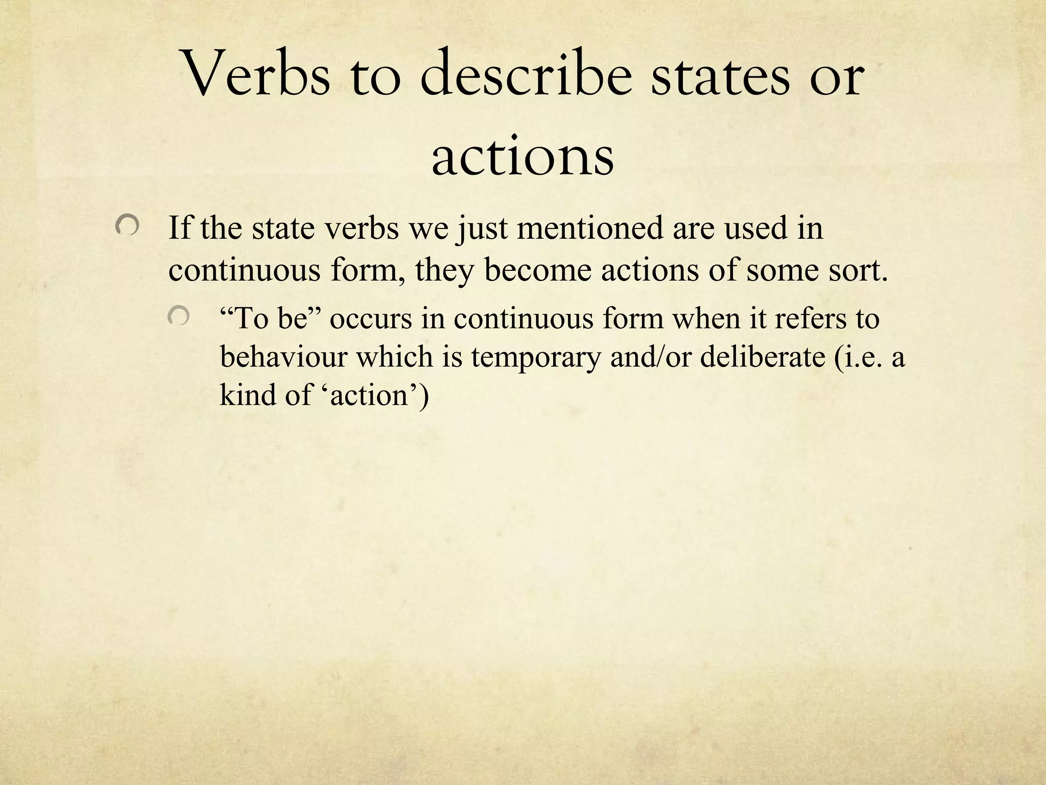 Verbs to describe states or
actions
If the state verbs we just mentioned are used in
continuous form, they become actions of some sort.
“To be” occurs in continuous form when it refers to
behaviour which is temporary and/or deliberate (i.e. a
kind of ‘action’)
 