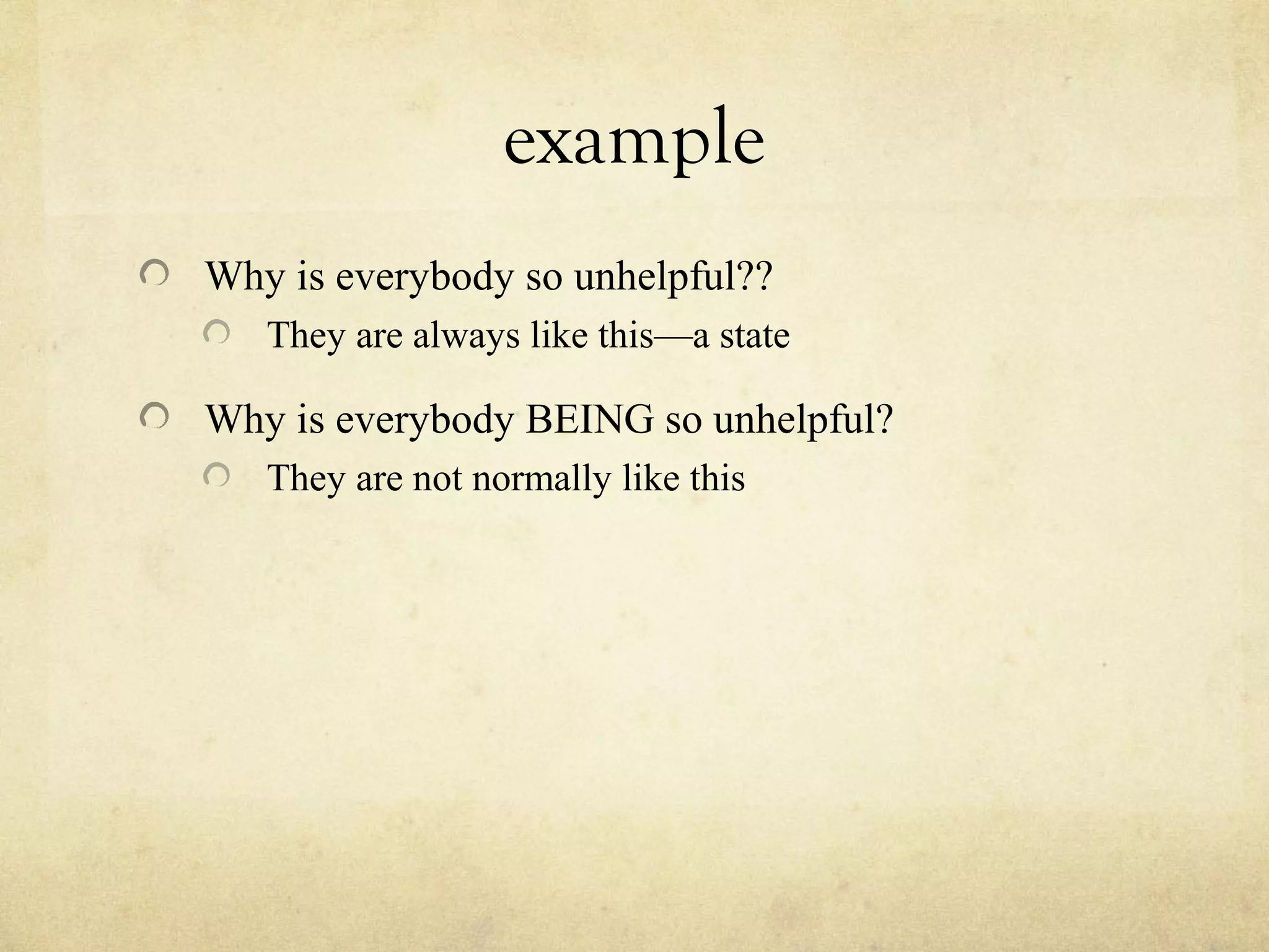 example
Why is everybody so unhelpful??
They are always like this—a state
Why is everybody BEING so unhelpful?
They are not normally like this
 