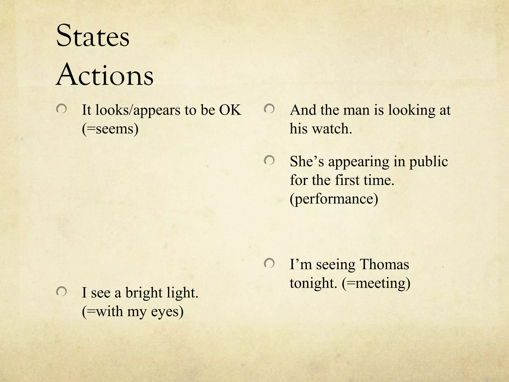 States
Actions
It looks/appears to be OK
(=seems)
I see a bright light.
(=with my eyes)
And the man is looking at
his watch.
She’s appearing in public
for the first time.
(performance)
I’m seeing Thomas
tonight. (=meeting)
 