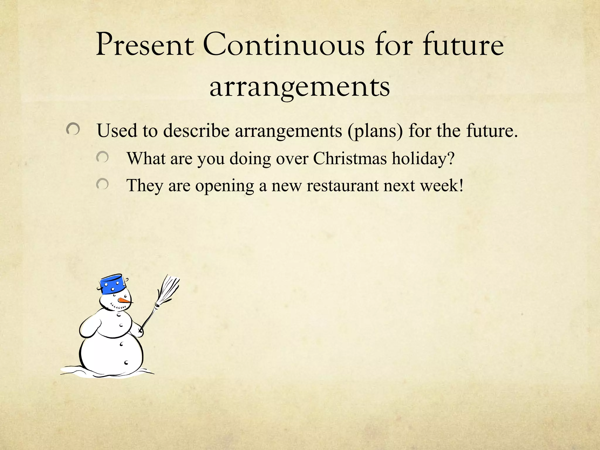 Present Continuous for future
arrangements
Used to describe arrangements (plans) for the future.
What are you doing over Christmas holiday?
They are opening a new restaurant next week!
 
