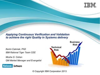 Applying Continuous Verification and Validation
to achieve the right Quality in Systems delivery
Business
Risk
Technical
Risk

Kerim Cakmak, PhD
IBM Rational Tiger Team CEE
Moshe S. Cohen
QM Market Manager and Evangelist

© Copyright IBM Corporation 2013

 