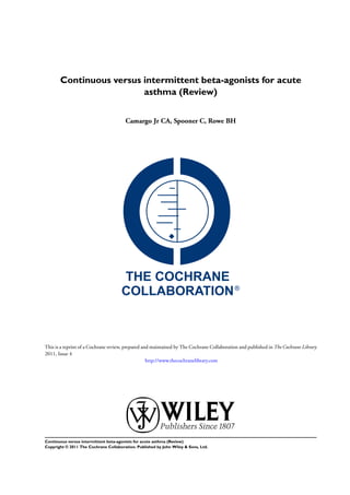 Continuous versus intermittent beta-agonists for acute
asthma (Review)
Camargo Jr CA, Spooner C, Rowe BH
This is a reprint of a Cochrane review, prepared and maintained by The Cochrane Collaboration and published in The Cochrane Library
2011, Issue 4
http://www.thecochranelibrary.com
Continuous versus intermittent beta-agonists for acute asthma (Review)
Copyright © 2011 The Cochrane Collaboration. Published by John Wiley & Sons, Ltd.
 