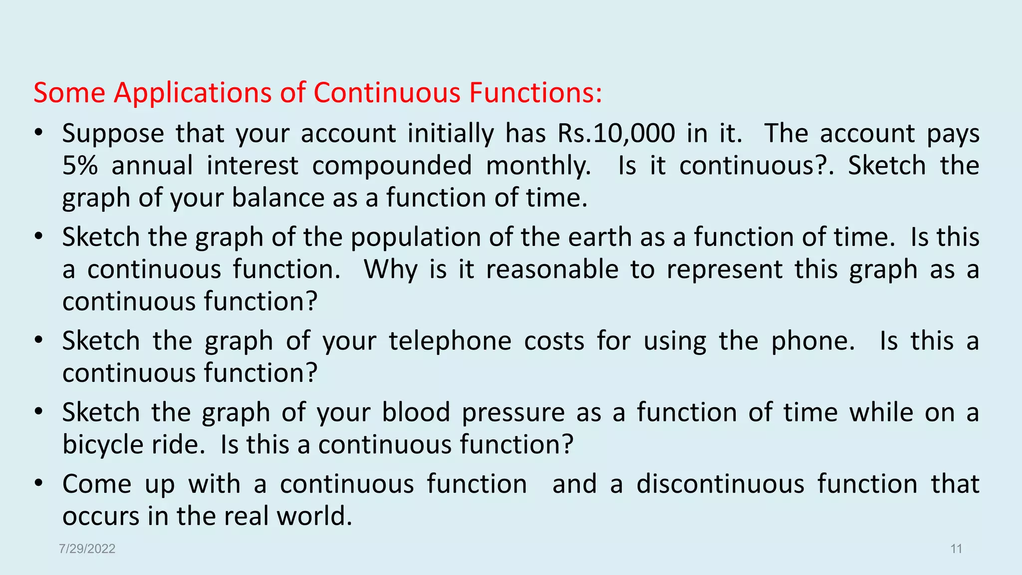 Some Applications of Continuous Functions:
• Suppose that your account initially has Rs.10,000 in it. The account pays
5% annual interest compounded monthly. Is it continuous?. Sketch the
graph of your balance as a function of time.
• Sketch the graph of the population of the earth as a function of time. Is this
a continuous function. Why is it reasonable to represent this graph as a
continuous function?
• Sketch the graph of your telephone costs for using the phone. Is this a
continuous function?
• Sketch the graph of your blood pressure as a function of time while on a
bicycle ride. Is this a continuous function?
• Come up with a continuous function and a discontinuous function that
occurs in the real world.
7/29/2022 11
 