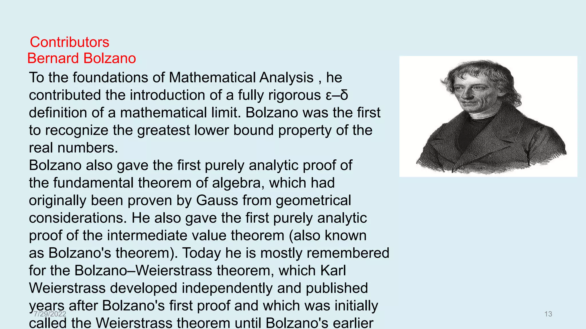 To the foundations of Mathematical Analysis , he
contributed the introduction of a fully rigorous ε–δ
definition of a mathematical limit. Bolzano was the first
to recognize the greatest lower bound property of the
real numbers.
Bolzano also gave the first purely analytic proof of
the fundamental theorem of algebra, which had
originally been proven by Gauss from geometrical
considerations. He also gave the first purely analytic
proof of the intermediate value theorem (also known
as Bolzano's theorem). Today he is mostly remembered
for the Bolzano–Weierstrass theorem, which Karl
Weierstrass developed independently and published
years after Bolzano's first proof and which was initially
called the Weierstrass theorem until Bolzano's earlier
Bernard Bolzano
Contributors
7/29/2022 13
 
