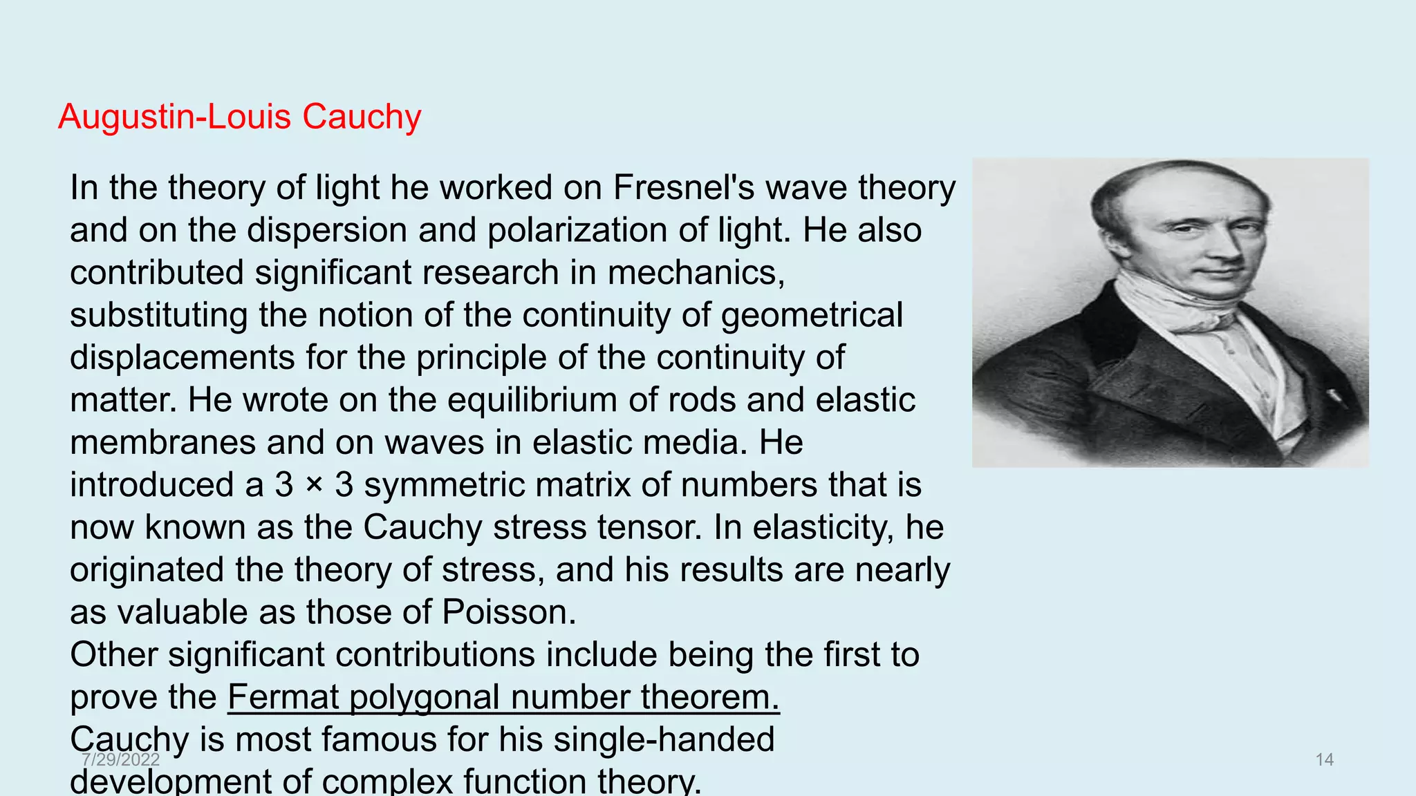 In the theory of light he worked on Fresnel's wave theory
and on the dispersion and polarization of light. He also
contributed significant research in mechanics,
substituting the notion of the continuity of geometrical
displacements for the principle of the continuity of
matter. He wrote on the equilibrium of rods and elastic
membranes and on waves in elastic media. He
introduced a 3 × 3 symmetric matrix of numbers that is
now known as the Cauchy stress tensor. In elasticity, he
originated the theory of stress, and his results are nearly
as valuable as those of Poisson.
Other significant contributions include being the first to
prove the Fermat polygonal number theorem.
Cauchy is most famous for his single-handed
development of complex function theory.
Augustin-Louis Cauchy
7/29/2022 14
 