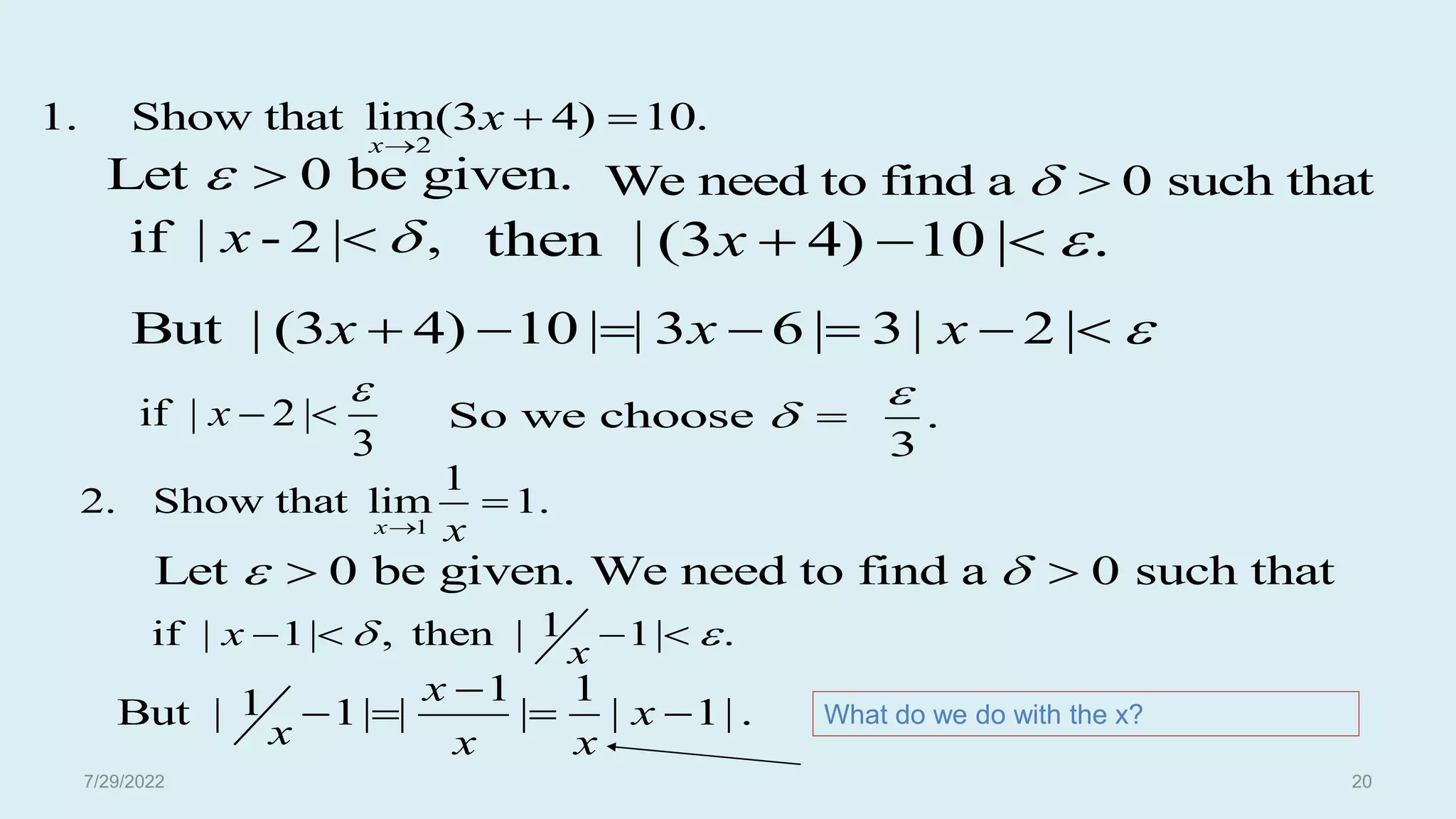 2
1. Show that lim(3 4) 10.
x
x

 
Let 0 be given.
  We need to find a 0 such that
 
if | - 2 | ,
x 
 then | (3 4) 10 | .
x 
  
But | (3 4) 10 | | 3 6 | 3| 2 |
x x x 
      
if | 2 |
3
x

  So we choose .
3

 
1
1
2. Show that lim 1.
x x


Let 0 be given. We need to find a 0 such that
 
 
1
if | 1| , then | 1| .
x
x
 
   
1 1
1
But | 1| | | | 1| .
x
x
x x x

    What do we do with the x?
7/29/2022 20
 