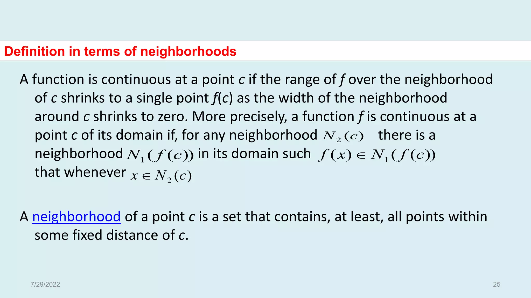 Definition in terms of neighborhoods
A function is continuous at a point c if the range of f over the neighborhood
of c shrinks to a single point f(c) as the width of the neighborhood
around c shrinks to zero. More precisely, a function f is continuous at a
point c of its domain if, for any neighborhood there is a
neighborhood in its domain such
that whenever
A neighborhood of a point c is a set that contains, at least, all points within
some fixed distance of c.
))
(
(
1 c
f
N
)
(
2 c
N
))
(
(
)
( 1 c
f
N
x
f 
)
(
2 c
N
x 
7/29/2022 25
 