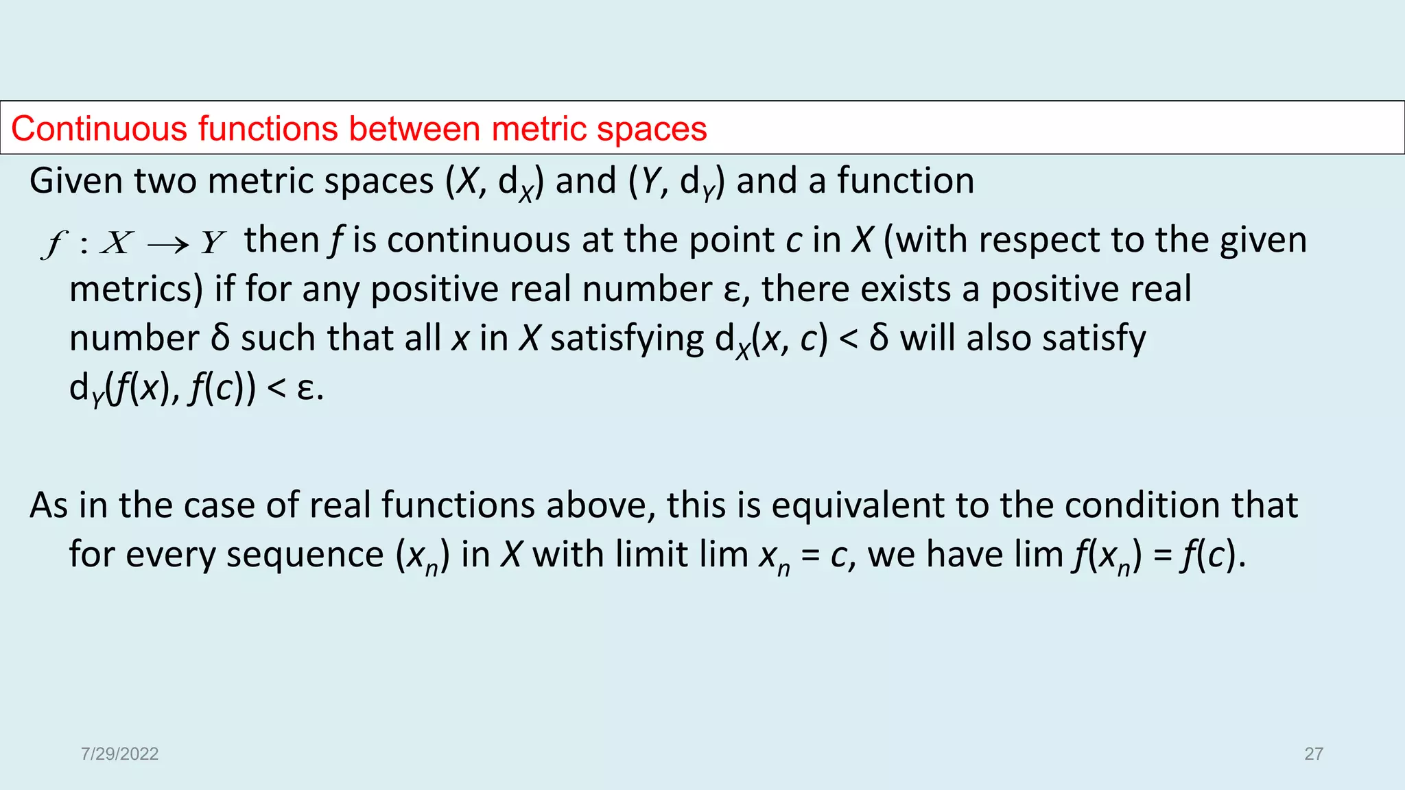 Continuous functions between metric spaces
Given two metric spaces (X, dX) and (Y, dY) and a function
then f is continuous at the point c in X (with respect to the given
metrics) if for any positive real number ε, there exists a positive real
number δ such that all x in X satisfying dX(x, c) < δ will also satisfy
dY(f(x), f(c)) < ε.
As in the case of real functions above, this is equivalent to the condition that
for every sequence (xn) in X with limit lim xn = c, we have lim f(xn) = f(c).
Y
X
f 
:
7/29/2022 27
 